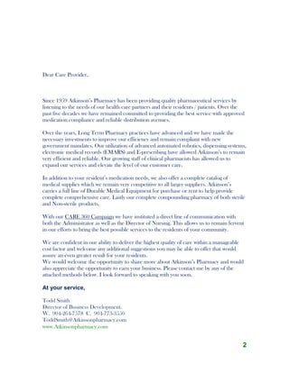 2
Dear Care Provider,
Since 1959 Atkinson’s Pharmacy has been providing quality pharmaceutical services by
listening to the needs of our health care partners and their residents / patients. Over the
past five decades we have remained committed to providing the best service with approved
medication compliance and reliable distribution avenues.
Over the years, Long Term Pharmacy practices have advanced and we have made the
necessary investments to improve our efficiency and remain compliant with new
government mandates. Our utilization of advanced automated robotics, dispensing systems,
electronic medical records (EMARS) and E-prescribing have allowed Atkinson’s to remain
very efficient and reliable. Our growing staff of clinical pharmacists has allowed us to
expand our services and elevate the level of our customer care.
In addition to your resident’s medication needs, we also offer a complete catalog of
medical supplies which we remain very competitive to all larger suppliers. Atkinson’s
carries a full line of Durable Medical Equipment for purchase or rent to help provide
complete comprehensive care. Lastly our complete compounding pharmacy of both sterile
and Non-sterile products.
With our CARE 360 Campaign we have instituted a direct line of communication with
both the Administrator as well as the Director of Nursing. This allows us to remain fervent
in our efforts to bring the best possible services to the residents of your community.
We are confident in our ability to deliver the highest quality of care within a manageable
cost factor and welcome any additional suggestions you may be able to offer that would
assure an even greater result for your residents.
We would welcome the opportunity to share more about Atkinson’s Pharmacy and would
also appreciate the opportunity to earn your business. Please contact me by any of the
attached methods below. I look forward to speaking with you soon.
At your service,
Todd Smith
Director of Business Development.
W. 904-264-7578 C. 904-773-3550
ToddSmith@Atkinsonpharmacy.com
www.Atkinsonpharmacy.com
 