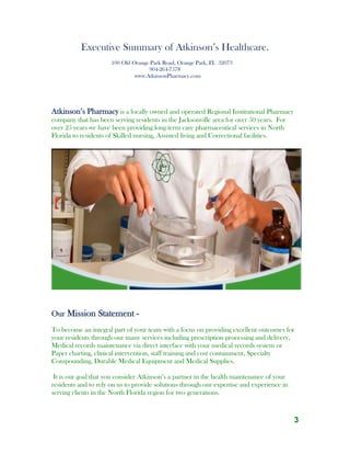 3
Executive Summary of Atkinson’s Healthcare.
100 Old Orange Park Road, Orange Park, FL 32073
904-264-7578
www.AtkinsonPharmacy.com
Atkinson’s Pharmacy is a locally owned and operated Regional Institutional Pharmacy
company that has been serving residents in the Jacksonville area for over 50 years. For
over 25 years we have been providing long term care pharmaceutical services in North
Florida to residents of Skilled nursing, Assisted living and Correctional facilities.
Our Mission Statement -
To become an integral part of your team with a focus on providing excellent outcomes for
your residents through our many services including prescription processing and delivery,
Medical records maintenance via direct interface with your medical records system or
Paper charting, clinical intervention, staff training and cost containment, Specialty
Compounding, Durable Medical Equipment and Medical Supplies.
It is our goal that you consider Atkinson’s a partner in the health maintenance of your
residents and to rely on us to provide solutions through our expertise and experience in
serving clients in the North Florida region for two generations.
 