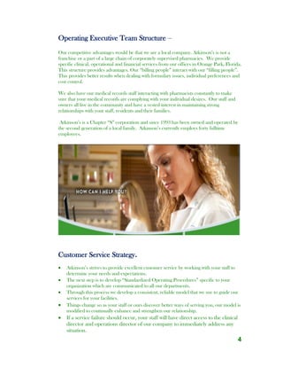 4
Operating Executive Team Structure –
Our competitive advantages would be that we are a local company. Atkinson’s is not a
franchise or a part of a large chain of corporately supervised pharmacies. We provide
specific clinical, operational and financial services from our offices in Orange Park, Florida.
This structure provides advantages. Our “billing people” interact with our “filling people”.
This provides better results when dealing with formulary issues, individual preferences and
cost control.
We also have our medical records staff interacting with pharmacists constantly to make
sure that your medical records are complying with your individual desires. Our staff and
owners all live in the community and have a vested interest in maintaining strong
relationships with your staff, residents and their families.
Atkinson’s is a Chapter “S” corporation and since 1993 has been owned and operated by
the second generation of a local family. Atkinson’s currently employs forty fulltime
employees.
Customer Service Strategy.
 Atkinson’s strives to provide excellent customer service by working with your staff to
determine your needs and expectations.
 The next step is to develop “Standardized Operating Procedures” specific to your
organization which are communicated to all our departments.
 Through this process we develop a consistent, reliable model that we use to guide our
services for your facilities.
 Things change so as your staff or ours discover better ways of serving you, our model is
modified to continually enhance and strengthen our relationship.
 If a service failure should occur, your staff will have direct access to the clinical
director and operations director of our company to immediately address any
situation.
 