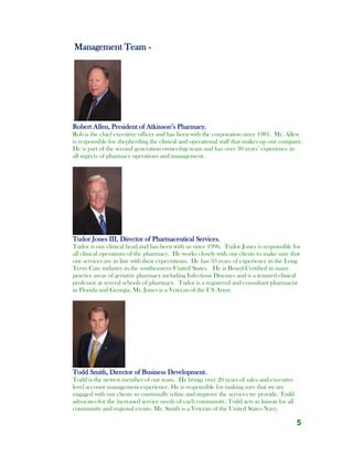 5
Management Team -
.
Robert Allen, President of Atkinson’s Pharmacy.
Rob is the chief executive officer and has been with the corporation since 1981. Mr. Allen
is responsible for shepherding the clinical and operational staff that makes up our company.
He is part of the second generation ownership team and has over 30 years’ experience in
all aspects of pharmacy operations and management.
Tudor Jones III, Director of Pharmaceutical Services.
Tudor is our clinical head and has been with us since 1996. Tudor Jones is responsible for
all clinical operations of the pharmacy. He works closely with our clients to make sure that
our services are in line with their expectations. He has 33 years of experience in the Long
Term Care industry in the southeastern United States. He is Board Certified in many
practice areas of geriatric pharmacy including Infectious Diseases and is a tenured clinical
professor at several schools of pharmacy. Tudor is a registered and consultant pharmacist
in Florida and Georgia. Mr. Jones is a Veteran of the US Army.
Todd Smith, Director of Business Development.
Todd is the newest member of our team. He brings over 20 years of sales and executive
level account management experience. He is responsible for making sure that we are
engaged with our clients to continually refine and improve the services we provide. Todd
advocates for the increased service needs of each community. Todd acts as liaison for all
community and regional events. Mr. Smith is a Veteran of the United States Navy.
 