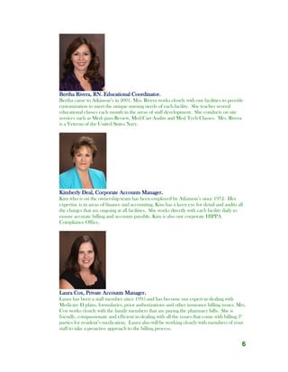 6
Bertha Rivera, RN. Educational Coordinator.
Bertha came to Atkinson’s in 2001. Mrs. Rivera works closely with our facilities to provide
customization to meet the unique nursing needs of each facility. She teaches several
educational classes each month in the areas of staff development. She conducts on site
services such as Med- pass Review, Med Cart Audits and Med Tech Classes. Mrs. Rivera
is a Veteran of the United States Navy.
Kimberly Deal, Corporate Accounts Manager.
Kim who is on the ownership team has been employed by Atkinson’s since 1972. Her
expertise is in areas of finance and accounting. Kim has a keen eye for detail and audits all
the charges that are ongoing at all facilities. She works directly with each facility daily to
ensure accurate billing and accounts payable. Kim is also our corporate HIPPA
Compliance Office.
Laura Cox, Private Accounts Manager.
Laura has been a staff member since 1995 and has become our expert in dealing with
Medicare D plans, formularies, prior authorizations and other insurance billing issues. Mrs.
Cox works closely with the family members that are paying the pharmacy bills. She is
friendly, compassionate and efficient in dealing with all the issues that come with billing 3rd
parties for resident’s medication. Laura also will be working closely with members of your
staff to take a proactive approach to the billing process.
 