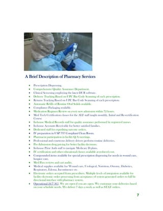 7
A Brief Description of Pharmacy Services
 Prescription Dispensing.
 Comprehensive Quality Assurance Department.
 Clinical Screening employing the latest DUR software.
 Delivery Tracking Based on UPC Bar Code Scanning of each prescription.
 Returns Tracking Based on UPC Bar Code Scanning of each prescription.
 Automatic Refills of Routine Oral Solids available.
 Compliance Packaging available.
 Medication Regimen Review on every new admission within 72 hours.
 Med Tech Certification classes for the ALF staff taught monthly. Initial and Re-certification
Course
 In-house Medical Records staff for quality assurance performed by registered nurses
 In-house Accounts Receivable for better satisfied families.
 Dedicated staff for expediting narcotic orders.
 IV preparation in USP 797 Compliant Clean Room.
 Pharmacist participation in facility Q/A meetings.
 Professional and courteous delivery drivers perform routine deliveries.
 Pre-Admission drug pricing for better facility decisions.
 In-house Prior Auth staff to navigate Medicare D plans.
 IV certification and other educational classes available at reduced cost.
 Compounded items available for special prescription dispensing for needs in wound care,
hospice care.
 Med Pass reviews and cart audits.
 Medical supplies available for Wound care, Urological, Nutrition, Ostomy, Diabetics,
Respiratory, Edema, Incontinence etc.
 Electronic orders accepted from prescribers. Multiple levels of integration available for
facility electronic order processing from acceptance of system generated orders to full bi-
directional interface with pharmacy system.
 Operational 24/7 365. We are open if you are open. We customize your deliveries based
on your schedule needs. We deliver 7 days a week as well as STAT orders.
 