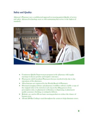 8
Safety and Quality:
Atkinson’s Pharmacy uses a multifaceted approach to insuring patient Quality of service
and safety. Advanced technology assist us with maintaining that service to the highest of
standards.
 Continuous Quality Improvement program in the pharmacy with regular
meetings to discuss positive and negative outcomes.
 Pharmacists with Consultant Pharmacist licenses involved in the day to day
operations of the pharmacy.
 All technicians are registered by the Florida Board of Pharmacy.
 Document imaging software and pharmacy workflow software enable a copy of
the original order to be viewed at each step in the filling process from
prescription entry, to pharmacist verification, to dispensing, to pharmacist
quality assurance checking, to sorting for delivery.
 Robotics are used to fill our faster moving products to reduce the chance of
human error.
 1D and 2D Bar Coding is used throughout the system to help eliminate errors.
 