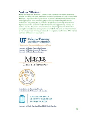 9
Academic Affiliations -
In the past 15 years, Atkinson’s Pharmacy has established academic affiliations
with the following nationally accredited schools of pharmacy and major universities.
Atkinson’s is positioned to expand these Academic Affiliations into future health
science programs, such as nursing, physical therapy and other public health
professions. Improving the accessibility, affordability and quality of health care
depends on greater teamwork and collaboration among pharmacy, nursing and
medical players. Atkinson’s is commitment to integrate professional education
among the future health science professionals which will result in better treatment
of our senior citizens residing in hundreds of long term care facilities. Our current
academic affiliations are listed below:
University of Florida, Gainesville Campus.
University of Florida, Jacksonville Campus.
University of Florida, Tampa Campus.
South University, Savannah, Georgia
South University, Colombia, South Carolina
University of North Carolina, Chapel Hill, North Carolina
 
