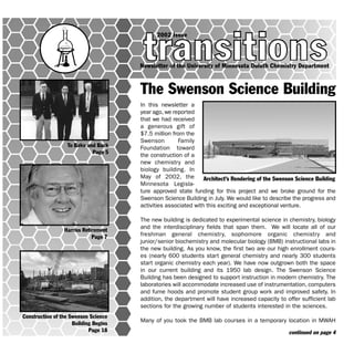 In this newsletter a
year ago, we reported
that we had received
a generous gift of
$7.5 million from the
Swenson Family
Foundation toward
the construction of a
new chemistry and
biology building. In
May of 2002, the
Minnesota Legisla-
ture approved state funding for this project and we broke ground for the
Swenson Science Building in July. We would like to describe the progress and
activities associated with this exciting and exceptional venture.
The new building is dedicated to experimental science in chemistry, biology
and the interdisciplinary fields that span them. We will locate all of our
freshman general chemistry, sophomore organic chemistry and
junior/senior biochemistry and molecular biology (BMB) instructional labs in
the new building. As you know, the first two are our high enrollment cours-
es (nearly 600 students start general chemistry and nearly 300 students
start organic chemistry each year). We have now outgrown both the space
in our current building and its 1950 lab design. The Swenson Science
Building has been designed to support instruction in modern chemistry. The
laboratories will accommodate increased use of instrumentation, computers
and fume hoods and promote student group work and improved safety. In
addition, the department will have increased capacity to offer sufficient lab
sections for the growing number of students interested in the sciences.
Many of you took the BMB lab courses in a temporary location in MWAH
Newsletter of the University of Minnesota Duluth Chemistry Department
2002 Issue
To Baku and Back
Page 5
Harriss Retirement
Page 7
Construction of the Swenson Science
Building Begins
Page 18
Architect’s Rendering of the Swenson Science Building
continued on page 4
The Swenson Science Building
 