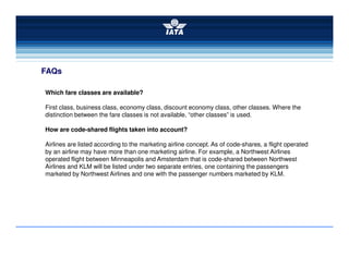 FAQs
Which fare classes are available?
First class, business class, economy class, discount economy class, other classes. Where the
distinction between the fare classes is not available, “other classes” is used.
How are code-shared flights taken into account?
Airlines are listed according to the marketing airline concept. As of code-shares, a flight operated
by an airline may have more than one marketing airline. For example, a Northwest Airlines
operated flight between Minneapolis and Amsterdam that is code-shared between Northwest
Airlines and KLM will be listed under two separate entries, one containing the passengers
marketed by Northwest Airlines and one with the passenger numbers marketed by KLM.
 