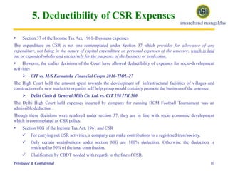 5. Deductibility of CSR Expenses
 Section 37 of the Income Tax Act, 1961- Business expenses
The expenditure on CSR is not one contemplated under Section 37 which provides for allowance of any
expenditure, not being in the nature of capital expenditure or personal expenses of the assessee, which is laid
out or expended wholly and exclusively for the purposes of the business or profession.
 However, the earlier decisions of the Court have allowed deductibility of expenses for socio-development
activities
 CIT vs. M/S Karnataka Financial Corpn 2010-TIOL-27
The High Court held the amount spent towards the development of infrastructural facilities of villages and
construction of a new market to organize self help group would certainly promote the business of the assessee
 Delhi Cloth & General Mills Co. Ltd. vs. CIT 198 ITR 500
The Delhi High Court held expenses incurred by company for running DCM Football Tournament was an
admissible deduction .
Though these decisions were rendered under section 37, they are in line with socio economic development
which is contemplated as CSR policy.
 Section 80G of the Income Tax Act, 1961 and CSR
 For carrying out CSR activities, a company can make contributions to a registered trust/society.
 Only certain contributions under section 80G are 100% deduction. Otherwise the deduction is
restricted to 50% of the total contribution.
 Clarification by CBDT needed with regards to the fate of CSR.
10Privileged & Confidential
 