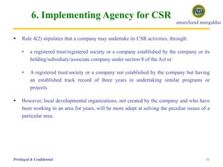 6. Implementing Agency for CSR
11Privileged & Confidential
 Rule 4(2) stipulates that a company may undertake its CSR activities, through:
• a registered trust/registered society or a company established by the company or its
holding/subsidiary/associate company under section 8 of the Act or
• A registered trust/society or a company not established by the company but having
an established track record of three years in undertaking similar programs or
projects.
 However, local developmental organizations, not created by the company and who have
been working in an area for years, will be more adept at solving the peculiar issues of a
particular area.
 