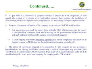 Continued…..
 As per Rule 4(2), howsoever a company decides to execute its CSR obligations, it must
specify the project or programs to be undertaken through these entities, the modalities of
utilization of funds on such projects and programs and the monitoring and reporting mechanism.
 However, the precise obligation of the company in execution of its CSR is still unclear.
 Can a company pass on all the money to an umbrella NGO which ensures that the money
is then passed on to various other NGOs working on the ground in the required activities
and such umbrella NGO provides suitable reports to the Company?
 Is the Company required to personally supervise and ensure compliance with the CSR or
can this be done by NGOs that are themselves doing the actual ground work?
 The extent of supervision required to be undertaken by the company in case it makes a
contribution to an already established trust/society is unclear. A company may not make such
contributions to established NGOs if it cannot divest itself of its responsibilities under CSR. It
would rather prefer to set up its own company for carrying out its CSR activities.
12Privileged & Confidential
 