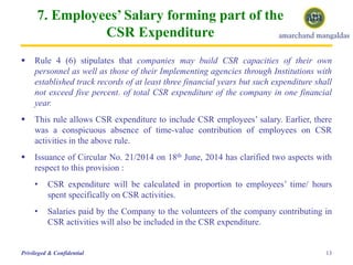 7. Employees’ Salary forming part of the
CSR Expenditure
 Rule 4 (6) stipulates that companies may build CSR capacities of their own
personnel as well as those of their Implementing agencies through Institutions with
established track records of at least three financial years but such expenditure shall
not exceed five percent. of total CSR expenditure of the company in one financial
year.
 This rule allows CSR expenditure to include CSR employees’ salary. Earlier, there
was a conspicuous absence of time-value contribution of employees on CSR
activities in the above rule.
 Issuance of Circular No. 21/2014 on 18th June, 2014 has clarified two aspects with
respect to this provision :
• CSR expenditure will be calculated in proportion to employees’ time/ hours
spent specifically on CSR activities.
• Salaries paid by the Company to the volunteers of the company contributing in
CSR activities will also be included in the CSR expenditure.
13Privileged & Confidential
 