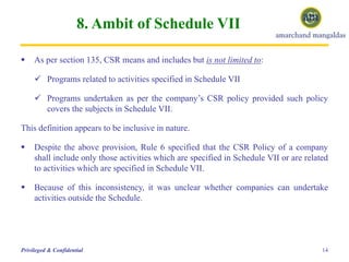 8. Ambit of Schedule VII
 As per section 135, CSR means and includes but is not limited to:
 Programs related to activities specified in Schedule VII
 Programs undertaken as per the company’s CSR policy provided such policy
covers the subjects in Schedule VII.
This definition appears to be inclusive in nature.
 Despite the above provision, Rule 6 specified that the CSR Policy of a company
shall include only those activities which are specified in Schedule VII or are related
to activities which are specified in Schedule VII.
 Because of this inconsistency, it was unclear whether companies can undertake
activities outside the Schedule.
14Privileged & Confidential
 
