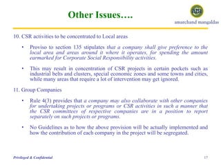 Other Issues….
10. CSR activities to be concentrated to Local areas
• Proviso to section 135 stipulates that a company shall give preference to the
local area and areas around it where it operates, for spending the amount
earmarked for Corporate Social Responsibility activities.
• This may result in concentration of CSR projects in certain pockets such as
industrial belts and clusters, special economic zones and some towns and cities,
while many areas that require a lot of intervention may get ignored.
11. Group Companies
• Rule 4(3) provides that a company may also collaborate with other companies
for undertaking projects or programs or CSR activities in such a manner that
the CSR committees of respective companies are in a position to report
separately on such projects or programs.
• No Guidelines as to how the above provision will be actually implemented and
how the contribution of each company in the project will be segregated.
17Privileged & Confidential
 
