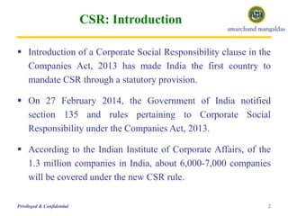 CSR: Introduction
 Introduction of a Corporate Social Responsibility clause in the
Companies Act, 2013 has made India the first country to
mandate CSR through a statutory provision.
 On 27 February 2014, the Government of India notified
section 135 and rules pertaining to Corporate Social
Responsibility under the Companies Act, 2013.
 According to the Indian Institute of Corporate Affairs, of the
1.3 million companies in India, about 6,000-7,000 companies
will be covered under the new CSR rule.
2Privileged & Confidential
 