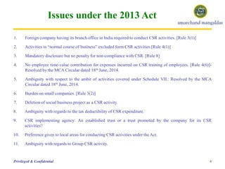 Issues under the 2013 Act
4Privileged & Confidential
1. Foreign company having its branch office in India required to conduct CSR activities. [Rule 3(1)]
2. Activities in “normal course of business” excluded form CSR activities.[Rule 4(1)]
3. Mandatory disclosure but no penalty for non-compliance with CSR. [Rule 8]
4. No employee time-value contribution for expenses incurred on CSR training of employees. [Rule 4(6)]-
Resolved by the MCA Circular dated 18th June, 2014.
5. Ambiguity with respect to the ambit of activities covered under Schedule VII.: Resolved by the MCA
Circular dated 18th June, 2014.
6. Burden on small companies. [Rule 3(2)]
7. Deletion of social business project as a CSR activity.
8. Ambiguity with regards to the tax deductibility of CSR expenditure.
9. CSR implementing agency: An established trust or a trust promoted by the company for its CSR
activities?
10. Preference given to local areas for conducting CSR activities under the Act.
11. Ambiguity with regards to Group CSR activity.
 