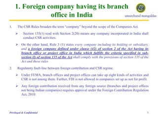 1. Foreign company having its branch
office in India
5Privileged & Confidential
1. The CSR Rules broaden the term “company” beyond the scope of the Companies Act.
 Section 135(1) read with Section 2(20) means any company incorporated in India shall
conduct CSR activities.
 On the other hand, Rule 3 (1) states every company including its holding or subsidiary,
and a foreign company defined under clause (42) of section 2 of the Act having its
branch office or project office in India which fulfills the criteria specified in sub-
section (l) of section 135 of the Act shall comply with the provisions of section 135 of the
Act and these rules
2. Regulatory fault-line between foreign contribution and CSR regime.
 Under FEMA, branch offices and project offices can take up eight kinds of activities and
CSR is not among them. Further, FDI is not allowed in companies set up as not for profit.
 Any foreign contribution received from any foreign source (branches and project offices
not being Indian companies) requires approval under the Foreign Contribution Regulation
Act, 2010.
 