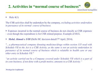 2. Activities in “normal course of business”
 Rule 4(1)
The CSR activities shall be undertaken by the company, excluding activities undertaken
in pursuance of its normal course of business.
 Expenses incurred in the normal course of business do not classify as CSR expenses
– even though the expenditure is for CSR related purpose. Example of HUL
 Mohd. Ahmad v. UOI (Delhi HC decision dated17th April, 2014).
"....a pharmaceutical company donating medicines/drugs within section 135 read with
Schedule VII to the Act is a CSR Activity, as the same is not an activity undertaken in
pursuance of its normal course of business which is relatable to health care or any
other entry in Schedule VII."
“an activity carried out by a Company covered under Schedule VII which is a part of
its core business, if not done with a profit motive, amounts to a CSR Activity.”
7Privileged & Confidential
 