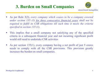 3. Burden on Small Companies
 As per Rule 3(2), every company which ceases to be a company covered
under section 135 (1) for three consecutive financial years shall not be
required to fulfill its CSR obligations till such time it meets the criteria
specified in section 135 (1).
 This implies that a small company not satisfying any of the specified
criteria in a subsequent financial year and not incurring significant profit
would still need to undertake CSR activities
 As per section 135(1), every company having a net profit of just 5 crores
needs to comply with all the CSR provisions. This provision greatly
increases the burden on small companies.
8Privileged & Confidential
 
