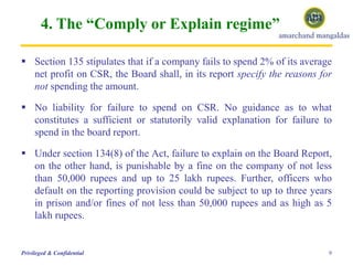 4. The “Comply or Explain regime”
 Section 135 stipulates that if a company fails to spend 2% of its average
net profit on CSR, the Board shall, in its report specify the reasons for
not spending the amount.
 No liability for failure to spend on CSR. No guidance as to what
constitutes a sufficient or statutorily valid explanation for failure to
spend in the board report.
 Under section 134(8) of the Act, failure to explain on the Board Report,
on the other hand, is punishable by a fine on the company of not less
than 50,000 rupees and up to 25 lakh rupees. Further, officers who
default on the reporting provision could be subject to up to three years
in prison and/or fines of not less than 50,000 rupees and as high as 5
lakh rupees.
9Privileged & Confidential
 