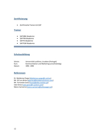 12
Zertifizierung:
 ZertifizierterTrainermit CAP
Trainer
 SAP MM Akademie
 SAPPM Akademie
 SAPPS Akademie
 SAPPLM Akademie
Schulausbildung
Schule: Universität Lusófona, Lissabon (Portugal)
Kurs: Kommunikation und Marketing (unvollständig).
Datum: 1993 -1994
Referenzen
Dr. Waldemar Parge (Waldemar.parge@t-online)
Mr. Gil Luis Brites (glbrites@broadensolutions.com)
Mr. Fernando Costa (fcosta@olbo-mehler.pt)
Uwe Gross (uwe.gross@t-system.com)
Marco Sarroeira (marco.sarroeira@volkswagen.pt)
 