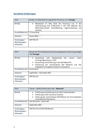 2
Berufliche Erfahrungen
Rolle Berater im Help Desk für Logistik bei Procensus, S.A. Portugal
Beitrag  Mitarbeiter im Help Desk der Procensus S.A. in der
Unterstützung ihrer Endkunden in den SAP Modulen der
Materialwirtschaft, Instandhaltung, Lagerverwaltung und
Inventur.
Geschäftsbereich IT Consulting
Zeitraum Januar 2016 - …
Technologie/
Methodologie/
Hilfsmittel
SAP ECC 6.0
Rolle Berater für PP (Produktion/LinienVersorgung) bei Autoeuropa (Gruppe
VW) Portugal
Beitrag  Vorstellung und Bearbeitung der neuen Linien
Versorgungsprozesse in SAP.
 Vorstellung und Einführung in das SAP Modul PP.
 Erläuterung der verschiedenen SAP Modulen und ihre
Integration mit Logistik und dem Finanzwesen.
Geschäftsbereich Automotive
Zeitraum September – Dezember 2015
Technologie/
Methodologie/
Hilfsmittel
SAP ECC 6.0
Rolle Trainer – SAP01 Einführung in SAP - Dänemark
Beitrag  Einführung und Erklärung neuer SAP Funktionalitäten.
 Einführung in SAP und seiner Struktur.
 Erklärung der verschiedenen SAP Module und ihre Integration
mit praktischen Beispielen.
Geschäftsbereich SAP Education - Dänemark
Zeitraum September 2015
Technologie/
Methodologie/
Hilfsmittel
SAP ECC 6.0 und SAP NetWeaver
 