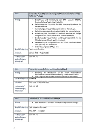 3
Rolle Beraterfür PM/MM (InstandhaltungundMaterialwirtschaft)bei Olbo
% MehlerPortugal
Beitrag  Einführung und Einstellung der SAP Module PM/MM
(Instandhaltung/Materialwirtschaft).
 Definierung und Erstellung des BBP (Business Blue Print) der
neuen Prozesse.
 Vorstellung der neuen Lösung mit aktiven Workshops.
 Definition der neuen Ersatzteilpolitik für die Instandhaltung.
 Einstellung und Teste des SAP Modules PM mit der nötigen
Integration zur Materialwirtschaft und Finanzwesen.
 Einstellung der neuen Rollen und Erlaubnisse in SAP für alle
Mitarbeiter der Olbo % Mehler Portugal.
 Generierung der nötigen Handbücher zu den neuen Prozessen
und Schulung der Mitarbeiter.
 Unterstützung nach SAP go-live.
Geschäftsbereich Technische Textilien
Zeitraum Januar 2015 – August2015
Technologie/
Methodologie/
Hilfsmittel
SAPECC 6.0
Rolle Trainerbei Airbus, Defence andSpace Deutschland
Beitrag  Erstellung der Handbücher für die neuen Verschiedenen
Prozesse im Bereich der Instandhaltung und Kunden Service.
 Schulung von über 500 Mitarbeiter in den neuen Prozessen.
Geschäftsbereich Luftfahrt
Zeitraum Juni 2014 – Dezember2014
Technologie/
Methodologie/
Hilfsmittel
SAPECC 6.0
Rolle Trainerder PLMAkademie –SAP Portugal
Beitrag  PLM Akademie TrainerfürdasModul PM (Instandhaltung).
Geschäftsbereich SAPEducationPortugal
Zeitraum Mai 2014 – Juni 2014
Technologie/
Methodologie/
Hilfsmittel
SAPECC 6.0
 