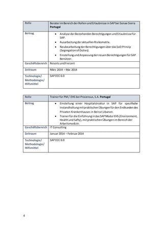 4
Rolle BeraterimBereichderRollenundErlaubnisse inSAPbei Sonae Sierra
Portugal
Beitrag  Analyse derBestehendenBerechtigungenundErlaubnissefür
SAP.
 AusarbeitungderaktuellenRisikomatrix.
 NeubearbeitungderBerechtigungenüberdasSoD Prinzip
(Segregationof Duties).
 EinstellungundAnpassungderneuenBerechtigungenfürSAP
Benützer.
Geschäftsbereich ResortsundFreizeit
Zeitraum März 2014 – Mai 2014
Technologie/
Methodologie/
Hilfsmittel
SAPECC 6.0
Rolle Trainerfür PM/ EHS bei Procensus,S.A. Portugal
Beitrag  Einstellung einer Hospitalstruktur in SAP für spezifische
InstandhaltungmitpraktischenÜbungenfürdenEndkundendes
Privaten Krankenhauses in Beirut Libanon.
 Trainerfür die EinführungindasSAPModul EHS (Environment,
HealthundSafty),mitpraktischenÜbungenimBereichder
Arbeitsmedizin.
Geschäftsbereich IT Consulting
Zeitraum Januar 2014 – Februar2014
Technologie/
Methodologie/
Hilfsmittel
SAPECC 6.0
 