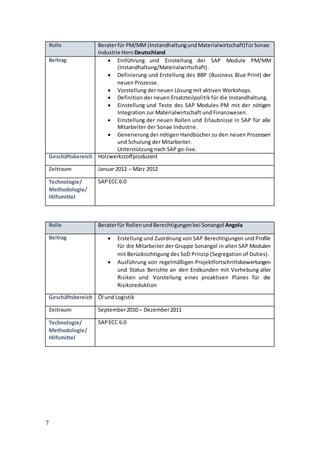 7
Rolle Beraterfür PM/MM (InstandhaltungundMaterialwirtschaft)fürSonae
Industrie Horn Deutschland
Beitrag  Einführung und Einstellung der SAP Module PM/MM
(Instandhaltung/Materialwirtschaft).
 Definierung und Erstellung des BBP (Business Blue Print) der
neuen Prozesse.
 Vorstellung der neuen Lösung mit aktiven Workshops.
 Definition der neuen Ersatzteilpolitik für die Instandhaltung.
 Einstellung und Teste des SAP Modules PM mit der nötigen
Integration zur Materialwirtschaft und Finanzwesen.
 Einstellung der neuen Rollen und Erlaubnisse in SAP für alle
Mitarbeiter der Sonae Industrie.
 Generierung der nötigen Handbücher zu den neuen Prozessen
und Schulung der Mitarbeiter.
Unterstützung nach SAP go-live.
Geschäftsbereich Holzwerkstoffproduzent
Zeitraum Januar 2012 – März 2012
Technologie/
Methodologie/
Hilfsmittel
SAPECC 6.0
Rolle Beraterfür RollenundBerechtigungenbei Sonangol Angola
Beitrag  Erstellung und Zuordnung von SAP Berechtigungen und Profile
für die Mitarbeiter der Gruppe Sonangol in allen SAP Modulen
mit Berücksichtigung des SoD Prinzip (Segregation of Duties).
 Ausführung von regelmäßigen Projektfortschrittsbewertungen
und Status Berichte an den Endkunden mit Vorhebung aller
Risiken und Vorstellung eines proaktiven Planes für die
Risikoreduktion
Geschäftsbereich Öl und Logistik
Zeitraum September2010 – Dezember2011
Technologie/
Methodologie/
Hilfsmittel
SAPECC 6.0
 