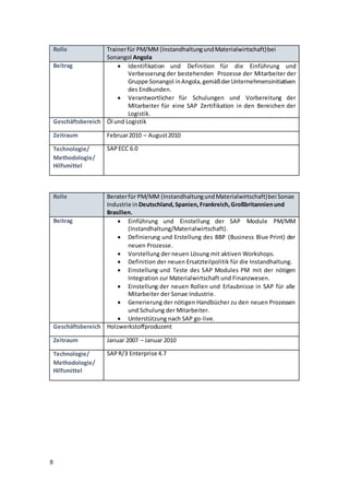 8
Rolle Trainerfür PM/MM (InstandhaltungundMaterialwirtschaft)bei
Sonangol Angola
Beitrag  Identifikation und Definition für die Einführung und
Verbesserung der bestehenden Prozesse der Mitarbeiter der
Gruppe Sonangol inAngola,gemäßderUnternehmensinitiativen
des Endkunden.
 Verantwortlicher für Schulungen und Vorbereitung der
Mitarbeiter für eine SAP Zertifikation in den Bereichen der
Logistik.
Geschäftsbereich Öl und Logistik
Zeitraum Februar2010 – August2010
Technologie/
Methodologie/
Hilfsmittel
SAPECC 6.0
Rolle Beraterfür PM/MM (InstandhaltungundMaterialwirtschaft)bei Sonae
Industrie in Deutschland,Spanien,Frankreich,Großbritannienund
Brasilien.
Beitrag  Einführung und Einstellung der SAP Module PM/MM
(Instandhaltung/Materialwirtschaft).
 Definierung und Erstellung des BBP (Business Blue Print) der
neuen Prozesse.
 Vorstellung der neuen Lösung mit aktiven Workshops.
 Definition der neuen Ersatzteilpolitik für die Instandhaltung.
 Einstellung und Teste des SAP Modules PM mit der nötigen
Integration zur Materialwirtschaft und Finanzwesen.
 Einstellung der neuen Rollen und Erlaubnisse in SAP für alle
Mitarbeiter der Sonae Industrie.
 Generierung der nötigen Handbücher zu den neuen Prozessen
und Schulung der Mitarbeiter.
 Unterstützung nach SAP go-live.
Geschäftsbereich Holzwerkstoffproduzent
Zeitraum Januar 2007 – Januar 2010
Technologie/
Methodologie/
Hilfsmittel
SAPR/3 Enterprise 4.7
 