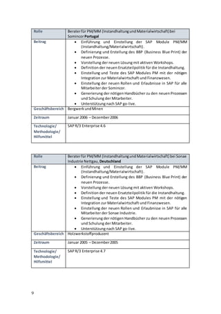 9
Rolle Beraterfür PM/MM (InstandhaltungundMaterialwirtschaft)bei
SomincorPortugal
Beitrag  Einführung und Einstellung der SAP Module PM/MM
(Instandhaltung/Materialwirtschaft).
 Definierung und Erstellung des BBP (Business Blue Print) der
neuen Prozesse.
 Vorstellung der neuen Lösung mit aktiven Workshops.
 Definition der neuen Ersatzteilpolitik für die Instandhaltung.
 Einstellung und Teste des SAP Modules PM mit der nötigen
Integration zur Materialwirtschaft und Finanzwesen.
 Einstellung der neuen Rollen und Erlaubnisse in SAP für alle
Mitarbeiter der Somincor.
 Generierung der nötigen Handbücher zu den neuen Prozessen
und Schulung der Mitarbeiter.
 Unterstützung nach SAP go-live.
Geschäftsbereich BergwerkundMinen
Zeitraum Januar 2006 – Dezember2006
Technologie/
Methodologie/
Hilfsmittel
SAPR/3 Enterprise 4.6
Rolle Beraterfür PM/MM (InstandhaltungundMaterialwirtschaft) bei Sonae
Industrie Nettgau, Deutschland
Beitrag  Einführung und Einstellung der SAP Module PM/MM
(Instandhaltung/Materialwirtschaft).
 Definierung und Erstellung des BBP (Business Blue Print) der
neuen Prozesse.
 Vorstellung der neuen Lösung mit aktiven Workshops.
 Definition der neuen Ersatzteilpolitik für die Instandhaltung.
 Einstellung und Teste des SAP Modules PM mit der nötigen
Integration zur Materialwirtschaft und Finanzwesen.
 Einstellung der neuen Rollen und Erlaubnisse in SAP für alle
Mitarbeiter der Sonae Industrie.
 Generierung der nötigen Handbücher zu den neuen Prozessen
und Schulung der Mitarbeiter.
 Unterstützung nach SAP go-live.
Geschäftsbereich Holzwerkstoffproduzent
Zeitraum Januar 2005 – Dezember2005
Technologie/
Methodologie/
Hilfsmittel
SAPR/3 Enterprise 4.7
 