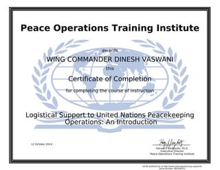 Peace Operations Training Institute
awards
WING COMMANDER DINESH VASWANI
this
Certificate of Completion
for completing the course of instruction
Operations: An Introduction
Logistical Support to United Nations Peacekeeping
12 October 2014
Harvey J. Langholtz, Ph.D.
Executive Director
Peace Operations Training Institute
Verify authenticity at http://www.peaceopstraining.org/verify
Serial Number: 862946551
 