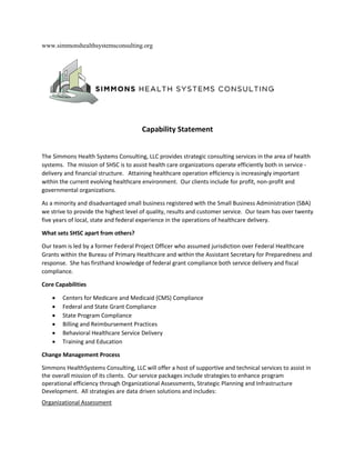 www.simmonshealthsystemsconsulting.org
Capability Statement
The Simmons Health Systems Consulting, LLC provides strategic consulting services in the area of health
systems. The mission of SHSC is to assist health care organizations operate efficiently both in service -
delivery and financial structure. Attaining healthcare operation efficiency is increasingly important
within the current evolving healthcare environment. Our clients include for profit, non-profit and
governmental organizations.
As a minority and disadvantaged small business registered with the Small Business Administration (SBA)
we strive to provide the highest level of quality, results and customer service. Our team has over twenty
five years of local, state and federal experience in the operations of healthcare delivery.
What sets SHSC apart from others?
Our team is led by a former Federal Project Officer who assumed jurisdiction over Federal Healthcare
Grants within the Bureau of Primary Healthcare and within the Assistant Secretary for Preparedness and
response. She has firsthand knowledge of federal grant compliance both service delivery and fiscal
compliance.
Core Capabilities
 Centers for Medicare and Medicaid (CMS) Compliance
 Federal and State Grant Compliance
 State Program Compliance
 Billing and Reimbursement Practices
 Behavioral Healthcare Service Delivery
 Training and Education
Change Management Process
Simmons HealthSystems Consulting, LLC will offer a host of supportive and technical services to assist in
the overall mission of its clients. Our service packages include strategies to enhance program
operational efficiency through Organizational Assessments, Strategic Planning and Infrastructure
Development. All strategies are data driven solutions and includes:
Organizational Assessment
 