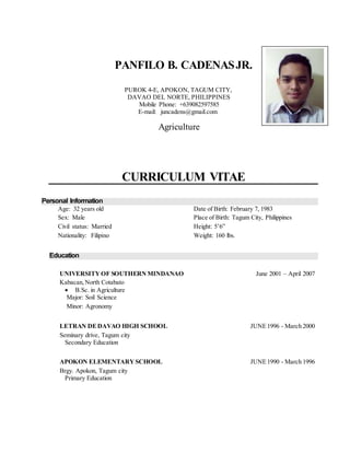 PANFILO B. CADENASJR.
CURRICULUM VITAE
Personal Information
Age: 32 years old Date of Birth: February 7, 1983
Sex: Male Place of Birth: Tagum City, Philippines
Civil status: Married Height: 5’6”
Nationality: Filipino Weight: 160 lbs.
Education
UNIVERSITY OF SOUTHERN MINDANAO June 2001 – April 2007
Kabacan,North Cotabato
 B.Sc. in Agriculture
Major: Soil Science
Minor: Agronomy
LETRAN DEDAVAO HIGH SCHOOL JUNE1996 - March 2000
Seminary drive, Tagum city
Secondary Education
APOKON ELEMENTARY SCHOOL JUNE1990 - March 1996
Brgy. Apokon, Tagum city
Primary Education
PUROK 4-E, APOKON, TAGUM CITY,
DAVAO DEL NORTE, PHILIPPINES
Mobile Phone: +639082597585
E-mail: juncadens@gmail.com
Agriculture
 
