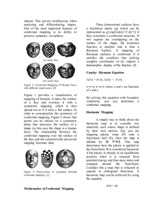 altered. This proves troublesome when
analyzing and differentiating shapes.
One of the most important features of
conformal mapping is its ability to
preserve symmetry on surfaces.
Figure 2: Conformal Mapping of Human Faces
with different expressions. [2]
Figure 1 provides a visualization of
mapping of humans; it takes the surface
of a face and overlays it with a
symmetric mapping, which is then
spread out as if it were a flat surface. In
order to conceptualize the symmetry of
conformal mapping, Figure 2 shows that
points can be chosen on a symmetric
plane that intersects the surface of a
shape (in this case the shape is a human
face). The relationship between the
conformal mapping over the surface of
the face and the symmetrically preserved
mapping becomes clear.
Figure 3: Preservation of symmetry through
conformal mapping. [1]
Mathematics of Conformal Mapping
Three dimensional surfaces have
a Euclidean metric (g) which can be
represented as g=exp(2u)(dx^2+dy^2) if
they constitute a conformal structure. If
two regions are overlapping on the
surface of the shape, the transition
function is analytic and is thus a
Riemann Surface. A mapping of
Riemann surfaces is conformal if it
satisfies the condition that picking
complex coordinates (x+iy) outputs a
holomorphic display of the function (f).
Cauchy- Riemann Equation
∂u/∂x = ∂v/∂y, ∂u/∂y = -∂v/∂x
z=x+iy w=u+iv where u and v are functions
of x and y
By solving this equation with boundary
conditions, you can determine a
conformal mapping.
Harmonic Mapping
A simple way to think about the
harmonic map is to consider two
materials, each whose shape is defined
by their own metrics. Say you are
mapping plastic wrap (P) onto a
Styrofoam ball (S), then the map is
labeled by Φ: PS. This map
determines how the plastic is applied to
the Styrofoam. Φ is considered harmonic
if the plastic is already in an equilibrium
position when it is released from
potential energy and thus stays intact and
wrapped around the Styrofoam.
Consider this a map that is reluctant to
expand in orthogonal directions. A
harmonic map can be achieved by using
the equation:
df/dt = -Δf
 