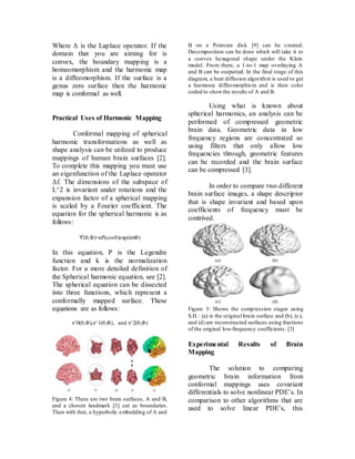 Where Δ is the Laplace operator. If the
domain that you are aiming for is
convex, the boundary mapping is a
homeomorphism and the harmonic map
is a diffeomorphism. If the surface is a
genus zero surface then the harmonic
map is conformal as well.
Practical Uses of Harmonic Mapping
Conformal mapping of spherical
harmonic transformations as well as
shape analysis can be utilized to produce
mappings of human brain surfaces [2].
To complete this mapping you must use
an eigenfunction of the Laplace operator
Δf. The dimensions of the subspace of
L^2 is invariant under rotations and the
expansion factor of a spherical mapping
is scaled by a Fourier coefficient. The
equation for the spherical harmonic is as
follows:
ϒ(θ,Φ)=κΡ(cosθ)exp(imΦ)
In this equation, P is the Legendre
function and k is the normalization
factor. For a more detailed definition of
the Spherical harmonic equation, see [2].
The spherical equation can be dissected
into three functions, which represent a
conformally mapped surface. These
equations are as follows:
x^0(θ,Φ),x^1(θ,Φ), and x^2(θ,Φ)
Figure 4: There are two brain surfaces, A and B,
and a chosen landmark [3] cut as boundaries.
Then with that, a hyperbolic embedding of A and
B on a Poincare disk [9] can be created.
Decomposition can be done which will take it to
a convex hexagonal shape under the Klein
model. From there, a 1-to-1 map overlaying A
and B can be outputted. In the final stage of this
diagram, a heat diffusion algorithm is used to get
a harmonic diffeomorphism and is then color
coded to showthe results of A and B.
Using what is known about
spherical harmonics, an analysis can be
performed of compressed geometric
brain data. Geometric data in low
frequency regions are concentrated so
using filters that only allow low
frequencies through, geometric features
can be recorded and the brain surface
can be compressed [3].
In order to compare two different
brain surface images, a shape descriptor
that is shape invariant and based upon
coefficients of frequency must be
contrived.
Figure 5: Shows the compression stages using
S.H.: (a) is the original brain surface and (b), (c),
and (d) are reconstructed surfaces using fractions
of the original low-frequency coefficients. [3]
Experimental Results of Brain
Mapping
The solution to comparing
geometric brain information from
conformal mappings uses covariant
differentials to solve nonlinear PDE’s. In
comparison to other algorithms that are
used to solve linear PDE’s, this
 