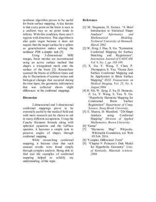 nonlinear algorithm proves to be useful
for brain surface mapping. A key feature
is that every point on the brain is seen in
a uniform way so no point tends to
infinity. With this condition, there aren’t
regions with distortion. This algorithm is
also quite vague because it does not
require that the target surface be a sphere
so generalization makes solving the
nonlinear PDE a simpler task [3].
Using 3-dimensional MRI
images, brain meshes are reconstructed
using an active surface method that
shapes a triangulated mesh onto the
surface of the brain [3]. Researchers
scanned the brains at different times and
due to fluctuations of scanner noises and
biological changes that occurred during
the time lapse, the geometric information
that was collected shows slight
differences in the conformal mappings.
Discussion
2-dimensional and 3-dimensional
conformal mappings prove to be
extremely useful to the medical field and
with more research can be shown to aid
in many different occupations. Using the
Cauchy Riemann formula along with
spherical equations and the LaPlace
operator, it becomes a simple task to
preserve angles of shapes through
conformal mapping.
While researching conformal
mapping, it became clear that such
unusual results were found simply
through complex analysis. Being able to
find real life examples of conformal
mapping helped to solidify my
understanding of this topic.
References
[1] M. Stegmann, D. Gomez. “A Brief
Introduction to Statistical Shape
Analysis” Informatics and
Mathematical Modeling.
Technical University of Denmark.
March 2002.
[2] W. Zeng, J. Hua, X. Gu. “Symmetric
Conformal Mapping for Surface
Matching and Registration”.
Internation Journal of CAD/CAM.
Vol. 9, No. 1, pp. 103-109.
[3] X. Gu, Y. Wang, T. Chan, P.
Thompspon, S. Yau. “Genus Zero
Surface Conformal Mapping and
Its Application to Brain Surface
Mapping” IEEE Transactions on
Medical Imaging, Vol. 23, No. 8,
August 2004
[4] R. Shi, W. Zeng, Z. Su, H. Damasio,
Z. Lu, Y. Wang, S. Yau, X. Gu.
“Hyperbolic Harmonic Mapping for
Constrained Brain Surface
Registration” Department of Comp.
Science, Stony Brook University.
[5] E. Sharon, D. Mumford. “2D-Shape
Analysis using Conformal
Mapping” Division of Applied
Mathematics. Brown University.
[6] “Genus”
[7] “Harmonic Map” Wikipedia.
Wikimedia Foundation, n.d. Web.
05 Feb. 2016.
[8] “Complex Differential Form”
[9] “Chapter 9: Poincare’s Disk Model
for Hyperbolic Geometry” Univ.
of Kentucky, Materials sciences.
2008.
 