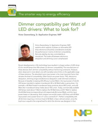 Dimmer compatibility per Watt of
LED drivers: What to look for?
Victor Zwanenberg, Sr. Application Engineer, NXP
1
www.nxp.com/GreenChip
Victor Zwanenberg, Sr. Application Engineer, NXP,
explains which aspects of phase cut dimmable LED
lamp electronics should be considered to evaluate
the performance in terms of dimmer compatibility.
Not only stability, but also controllability is
introduced. The trade-off between electronics
dissipation and dimming curve is emphasized.
Recent developments in SSL technology have resulted in a large number of LED driver
ICs for retrofit lamps that offer phase cut dimmer compatibility. The manufacturers of
these devices claim dimmer compatibility without mentioning constraints. However,
when observed in more detail, one will invariably notice limits on the applicable range
of these solutions. The absorbed mains input power is the most important factor that
dictates the level of compatibility. Other factors are power factor, THD, electronics
dissipation, dimming range and electronics dissipation under dimmed conditions.
Because of steadily increasing LED efficacy ( Lumen/Watt ), the input power of retrofit
LED lamps intended to replace incandescent 40 or 60 Watt bulbs is going down. For
example, a 40 Watt frosted incandescent lamp produces about 440 Lumen, and a 60
Watt clear incandescent lamp makes about 750 Lumen. Today, commercially available
LED lamps need about 7 Watt to replace the 40 Watt lamp and 8.7 Watt to replace
the 60 Watt lamp (corresponding to 63 respectively 86 Lumen/Watt), and this input
power keeps on decreasing. Now imagine one would create a LED lamp with 60 Watt
input power and a power factor of 1 and a cosines 0 of 1. Perfect compatibility with
all dimmers requiring a minimum load of 60 Watt or less is almost certain, since the
load now is equal to the original load for which the dimmer was designed. In fact,
The smarter way to energy efficiency
 