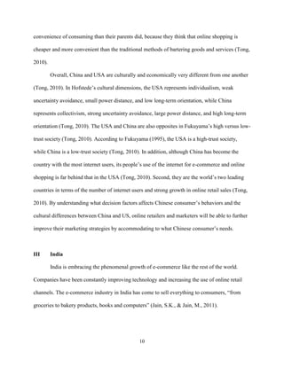 10
convenience of consuming than their parents did, because they think that online shopping is
cheaper and more convenient than the traditional methods of bartering goods and services (Tong,
2010).
Overall, China and USA are culturally and economically very different from one another
(Tong, 2010). In Hofstede’s cultural dimensions, the USA represents individualism, weak
uncertainty avoidance, small power distance, and low long-term orientation, while China
represents collectivism, strong uncertainty avoidance, large power distance, and high long-term
orientation (Tong, 2010). The USA and China are also opposites in Fukuyama’s high versus low-
trust society (Tong, 2010). According to Fukuyama (1995), the USA is a high-trust society,
while China is a low-trust society (Tong, 2010). In addition, although China has become the
country with the most internet users, its people’s use of the internet for e-commerce and online
shopping is far behind that in the USA (Tong, 2010). Second, they are the world’s two leading
countries in terms of the number of internet users and strong growth in online retail sales (Tong,
2010). By understanding what decision factors affects Chinese consumer’s behaviors and the
cultural differences between China and US, online retailers and marketers will be able to further
improve their marketing strategies by accommodating to what Chinese consumer’s needs.
III India
India is embracing the phenomenal growth of e-commerce like the rest of the world.
Companies have been constantly improving technology and increasing the use of online retail
channels. The e-commerce industry in India has come to sell everything to consumers, “from
groceries to bakery products, books and computers” (Jain, S.K., & Jain, M., 2011).
 