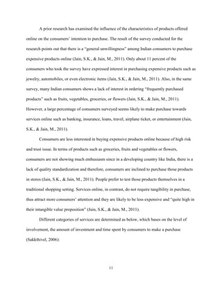 11
A prior research has examined the influence of the characteristics of products offered
online on the consumers’ intention to purchase. The result of the survey conducted for the
research points out that there is a “general unwillingness” among Indian consumers to purchase
expensive products online (Jain, S.K., & Jain, M., 2011). Only about 11 percent of the
consumers who took the survey have expressed interest in purchasing expensive products such as
jewelry, automobiles, or even electronic items (Jain, S.K., & Jain, M., 2011). Also, in the same
survey, many Indian consumers shows a lack of interest in ordering “frequently purchased
products” such as fruits, vegetables, groceries, or flowers (Jain, S.K., & Jain, M., 2011).
However, a large percentage of consumers surveyed seems likely to make purchase towards
services online such as banking, insurance, loans, travel, airplane ticket, or entertainment (Jain,
S.K., & Jain, M., 2011).
Consumers are less interested in buying expensive products online because of high risk
and trust issue. In terms of products such as groceries, fruits and vegetables or flowers,
consumers are not showing much enthusiasm since in a developing country like India, there is a
lack of quality standardization and therefore, consumers are inclined to purchase those products
in stores (Jain, S.K., & Jain, M., 2011). People prefer to test those products themselves in a
traditional shopping setting. Services online, in contrast, do not require tangibility in purchase,
thus attract more consumers’ attention and they are likely to be less expensive and “quite high in
their intangible value proposition” (Jain, S.K., & Jain, M., 2011).
Different categories of services are determined as below, which bases on the level of
involvement, the amount of investment and time spent by consumers to make a purchase
(Sakkthivel, 2006):
 