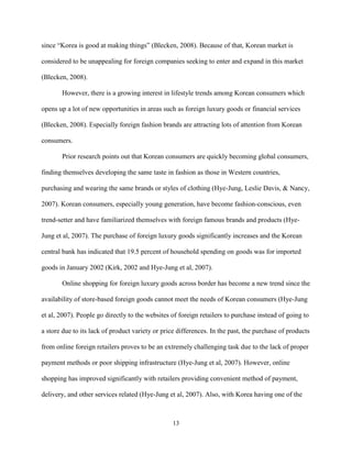13
since “Korea is good at making things” (Blecken, 2008). Because of that, Korean market is
considered to be unappealing for foreign companies seeking to enter and expand in this market
(Blecken, 2008).
However, there is a growing interest in lifestyle trends among Korean consumers which
opens up a lot of new opportunities in areas such as foreign luxury goods or financial services
(Blecken, 2008). Especially foreign fashion brands are attracting lots of attention from Korean
consumers.
Prior research points out that Korean consumers are quickly becoming global consumers,
finding themselves developing the same taste in fashion as those in Western countries,
purchasing and wearing the same brands or styles of clothing (Hye-Jung, Leslie Davis, & Nancy,
2007). Korean consumers, especially young generation, have become fashion-conscious, even
trend-setter and have familiarized themselves with foreign famous brands and products (Hye-
Jung et al, 2007). The purchase of foreign luxury goods significantly increases and the Korean
central bank has indicated that 19.5 percent of household spending on goods was for imported
goods in January 2002 (Kirk, 2002 and Hye-Jung et al, 2007).
Online shopping for foreign luxury goods across border has become a new trend since the
availability of store-based foreign goods cannot meet the needs of Korean consumers (Hye-Jung
et al, 2007). People go directly to the websites of foreign retailers to purchase instead of going to
a store due to its lack of product variety or price differences. In the past, the purchase of products
from online foreign retailers proves to be an extremely challenging task due to the lack of proper
payment methods or poor shipping infrastructure (Hye-Jung et al, 2007). However, online
shopping has improved significantly with retailers providing convenient method of payment,
delivery, and other services related (Hye-Jung et al, 2007). Also, with Korea having one of the
 