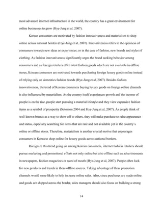 14
most advanced internet infrastructure in the world, the country has a great environment for
online businesses to grow (Hye-Jung et al, 2007).
Korean consumers are motivated by fashion innovativeness and materialism to shop
online across national borders (Hye-Jung et al, 2007). Innovativeness refers to the openness of
consumers towards new ideas or experiences; or in the case of fashion, new brands and styles of
clothing. As fashion innovativeness significantly urges the brand seeking behavior among
consumers and as foreign retailers offer latest fashion goods which are not available in offline
stores, Korean consumers are motivated towards purchasing foreign luxury goods online instead
of relying only on domestics fashion brands (Hye-Jung et al, 2007). Besides fashion
innovativeness, the trend of Korean consumers buying luxury goods on foreign online channels
is also influenced by materialism. As the country itself experiences growth and the income of
people is on the rise, people start pursuing a material lifestyle and they view expensive fashion
items as a symbol of prosperity (Solomon 2004 and Hye-Jung et al, 2007). As people think of
well-known brands as a way to show off to others, they will make purchase to raise appearance
and status, especially searching for items that are rare and not available yet in the country’s
online or offline stores. Therefore, materialism is another crucial motive that encourages
consumers in Korea to shop online for luxury goods across national borders.
Recognize this trend going on among Korean consumers, internet fashion retailers should
pursue marketing and promotional efforts not only online but also offline such as advertisements
in newspapers, fashion magazines or word of mouth (Hye-Jung et al, 2007). People often look
for new products and trends in these offline sources. Taking advantage of these promotion
channels would more likely to help increase online sales. Also, since purchases are made online
and goods are shipped across the border, sales managers should also focus on building a strong
 