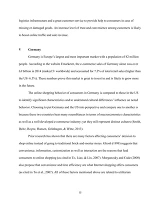 15
logistics infrastructure and a great customer service to provide help to consumers in case of
missing or damaged goods. An increase level of trust and convenience among customers is likely
to boost online traffic and sale revenue.
V Germany
Germany is Europe’s largest and most important market with a population of 82 million
people. According to the website Emarketer, the e-commerce sales of Germany alone was over
63 billion in 2014 (ranked 5th
worldwide) and accounted for 7.3% of total retail sales (higher than
the US- 6.5%). These numbers prove this market is great to invest in and is likely to grow more
in the future.
The online shopping behavior of consumers in Germany is compared to those in the US
to identify significant characteristics and to understand cultural differences’ influence on noted
behavior. Choosing to put Germany and the US into perspective and compare one to another is
because these two countries bear many resemblances in terms of macroeconomics characteristics
as well as a well-developed e-commerce industry; yet they still represent distinct cultures (Smith,
Deitz, Royne, Hansen, Grünhagen, & Witte, 2013).
Prior research has shown that there are many factors affecting consumers’ decision to
shop online instead of going to traditional brick-and-mortar stores. Ghosh (1998) suggests that
convenience, information, customization as well as interaction are the reasons that lead
consumers to online shopping (as cited in To, Liao, & Lin, 2007). Morganosky and Cude (2000)
also propose that convenience and time efficiency are what Internet shopping offers consumers
(as cited in To et al., 2007). All of these factors mentioned above are related to utilitarian
 