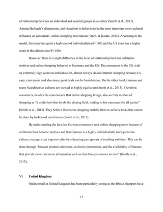 17
of relationship between an individual and societal groups in a culture (Smith et al., 2013).
Among Hofstede’s dimensions, individualism is believed to be the most important cross-cultural
influence on consumers’ online shopping motivations (Ozen, & Kodaz, 2012). According to the
model, Germany has quite a high level of individualism (67/100) and the US even has a higher
score in this dimension (91/100).
However, there is a slight difference in the level of relationship between utilitarian
motives and online shopping behavior in Germany and the US. The consumers in the US, with
an extremely high score on individualism, almost always choose Internet shopping because it is
easy, convenient and also many great deals can be found online. On the other hand, German and
many Scandinavian cultures are viewed as highly egalitarian (Smith et al., 2013). Therefore,
consumers, besides the convenience that online shopping brings, also see this method of
shopping as “a useful tool that levels the playing field, leading to fair outcomes for all parties”
(Smith et al., 2013). They believe that online shopping enables them to achieve tasks that cannot
be done by traditional retail stores (Smith et al., 2013).
By understanding the fact that German consumers seek online shopping more because of
utilitarian than hedonic motives and that German is a highly individualistic and egalitarian
culture, managers can improve sales by enhancing perceptions of retailing websites. This can be
done through “broader product selections, exclusive promotions, and the availability of features
that provide easier access to information such as chat-based customer service” (Smith et al.,
2013).
VI United Kingdom
Online retail in United Kingdom has been particularly strong as the British shoppers have
 