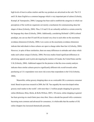 18
high levels of trust in online retailers and the way products are advertised on the web. The U.S
and U.K share English as a common language which is very important part of culture (Ueltschy,
Krampf, & Yannopoulos, 2004). Language has been said to establish the categories in which our
perceptions of the world are organized, not merely a mechanism for communicating ideas but
shaper of ideas (Ueltschy, 2004). Thus, U.S and U.K are culturally unified to a certain extent by
the language they share (Ueltschy, 2004). Additionally, considering Hofstede’s (2001) cultural
paradigm, one can see that US and UK are located very close to each other on the uncertainty
avoidance dimension (Ueltschy, 2004). Low scores on the uncertainty avoidance dimension
indicate that individuals in these cultures are open to change rather than fear it (Ueltschy, 2004).
However, in spite of these similarities, there are many differences in attitudes and values which
make each culture unique (Ueltschy, 2004). Previous studies found significant differences in
advertising appeals used in print ads targeting the markets of Canada, the United States and the
U.K (Ueltschy, 2004). Additional support for the premise is that the cross-country analysis
indicates these similar cultures perceive significantly different risk overall towards online
purchasing as U.S. respondents were more risk averse than respondents in the U.K (Ueltschy,
2004).
Meanwhile, online grocery shopping takes on as a noticeable UK e-commerce consumer
trend. Based on previous research in 2004, the UK “has arguably the most developed online
grocery retail market in the world”, with more than 1.3 million people shopping for groceries
online (Robinson, Riley, Rettie, & Rolls-Willson, 2007). Of course, online shopping in general
has been growing at a much faster pace since then. Since a decade has passed with e-commerce
becoming more common and advanced for consumers, it is believable that the number of UK
online shoppers has increased dramatically presently.
 