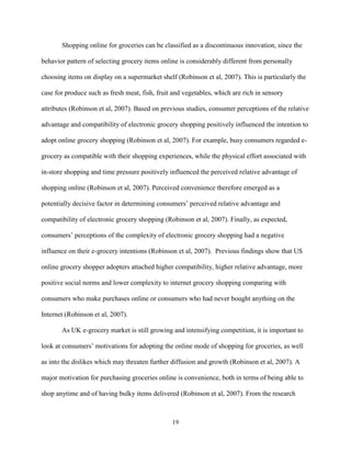 19
Shopping online for groceries can be classified as a discontinuous innovation, since the
behavior pattern of selecting grocery items online is considerably different from personally
choosing items on display on a supermarket shelf (Robinson et al, 2007). This is particularly the
case for produce such as fresh meat, fish, fruit and vegetables, which are rich in sensory
attributes (Robinson et al, 2007). Based on previous studies, consumer perceptions of the relative
advantage and compatibility of electronic grocery shopping positively influenced the intention to
adopt online grocery shopping (Robinson et al, 2007). For example, busy consumers regarded e-
grocery as compatible with their shopping experiences, while the physical effort associated with
in-store shopping and time pressure positively influenced the perceived relative advantage of
shopping online (Robinson et al, 2007). Perceived convenience therefore emerged as a
potentially decisive factor in determining consumers’ perceived relative advantage and
compatibility of electronic grocery shopping (Robinson et al, 2007). Finally, as expected,
consumers’ perceptions of the complexity of electronic grocery shopping had a negative
influence on their e-grocery intentions (Robinson et al, 2007). Previous findings show that US
online grocery shopper adopters attached higher compatibility, higher relative advantage, more
positive social norms and lower complexity to internet grocery shopping comparing with
consumers who make purchases online or consumers who had never bought anything on the
Internet (Robinson et al, 2007).
As UK e-grocery market is still growing and intensifying competition, it is important to
look at consumers’ motivations for adopting the online mode of shopping for groceries, as well
as into the dislikes which may threaten further diffusion and growth (Robinson et al, 2007). A
major motivation for purchasing groceries online is convenience, both in terms of being able to
shop anytime and of having bulky items delivered (Robinson et al, 2007). From the research
 