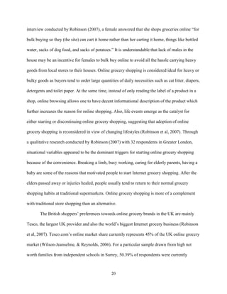 20
interview conducted by Robinson (2007), a female answered that she shops groceries online “for
bulk buying so they (the site) can cart it home rather than her carting it home, things like bottled
water, sacks of dog food, and sacks of potatoes.” It is understandable that lack of males in the
house may be an incentive for females to bulk buy online to avoid all the hassle carrying heavy
goods from local stores to their houses. Online grocery shopping is considered ideal for heavy or
bulky goods as buyers tend to order large quantities of daily necessities such as cat litter, diapers,
detergents and toilet paper. At the same time, instead of only reading the label of a product in a
shop, online browsing allows one to have decent informational description of the product which
further increases the reason for online shopping. Also, life events emerge as the catalyst for
either starting or discontinuing online grocery shopping, suggesting that adoption of online
grocery shopping is reconsidered in view of changing lifestyles (Robinson et al, 2007). Through
a qualitative research conducted by Robinson (2007) with 32 respondents in Greater London,
situational variables appeared to be the dominant triggers for starting online grocery shopping
because of the convenience. Breaking a limb, busy working, caring for elderly parents, having a
baby are some of the reasons that motivated people to start Internet grocery shopping. After the
elders passed away or injuries healed, people usually tend to return to their normal grocery
shopping habits at traditional supermarkets. Online grocery shopping is more of a complement
with traditional store shopping than an alternative.
The British shoppers’ preferences towards online grocery brands in the UK are mainly
Tesco, the largest UK provider and also the world’s biggest Internet grocery business (Robinson
et al, 2007). Tesco.com’s online market share currently represents 45% of the UK online grocery
market (Wilson-Jeanselme, & Reynolds, 2006). For a particular sample drawn from high net
worth families from independent schools in Surrey, 50.39% of respondents were currently
 