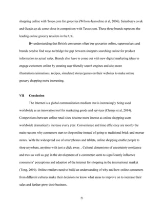 21
shopping online with Tesco.com for groceries (Wilson-Jeanselme et al, 2006). Sainsburys.co.uk
and Ocado.co.uk come close in competition with Tesco.com. These three brands represent the
leading online grocery retailers in the UK.
By understanding that British consumers often buy groceries online, supermarkets and
brands need to find ways to bridge the gap between shoppers searching online for product
information to actual sales. Brands also have to come out with new digital marketing ideas to
engage customers online by creating user friendly search engines and also more
illustrations/animations, recipes, simulated stores/games on their websites to make online
grocery shopping more interesting.
VII Conclusion
The Internet is a global communication medium that is increasingly being used
worldwide as an innovative tool for marketing goods and services (Clemes et al, 2014).
Competitions between online retail sites become more intense as online shopping users
worldwide dramatically increase every year. Convenience and time efficiency are mostly the
main reasons why consumers start to shop online instead of going to traditional brick-and-mortar
stores. With the widespread use of smartphones and tablets, online shopping enable people to
shop anywhere, anytime with just a click away. . Cultural dimensions of uncertainty avoidance
and trust as well as gap in the development of e-commerce seem to significantly influence
consumers’ perceptions and adoption of the internet for shopping in the international market
(Tong, 2010). Online retailers need to build an understanding of why and how online consumers
from different cultures make their decisions to know what areas to improve on to increase their
sales and further grow their business.
 