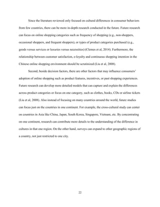 22
Since the literature reviewed only focused on cultural differences in consumer behaviors
from few countries, there can be more in-depth research conducted in the future. Future research
can focus on online shopping categories such as frequency of shopping (e.g., non-shoppers,
occasional shoppers, and frequent shoppers), or types of product categories purchased (e.g.,
goods versus services or luxuries versus necessities) (Clemes et al, 2014). Furthermore, the
relationship between customer satisfaction, e-loyalty and continuous shopping intention in the
Chinese online shopping environment should be scrutinized (Liu et al, 2008).
Second, beside decision factors, there are other factors that may influence consumers’
adoption of online shopping such as product features, incentives, or past shopping experiences.
Future research can develop more detailed models that can capture and explain the differences
across product categories or focus on one category, such as clothes, books, CDs or airline tickets
(Liu et al, 2008). Also instead of focusing on many countries around the world, future studies
can focus just on the countries in one continent. For example, the cross-cultural study can center
on countries in Asia like China, Japan, South Korea, Singapore, Vietnam, etc. By concentrating
on one continent, research can contribute more details to the understanding of the difference in
cultures in that one region. On the other hand, surveys can expand to other geographic regions of
a country, not just restricted to one city.
 