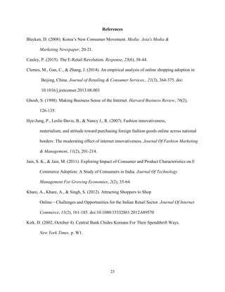 23
References
Blecken, D. (2008). Korea’s New Consumer Movement. Media: Asia's Media &
Marketing Newspaper, 20-21.
Cauley, P. (2015). The E-Retail Revolution. Response, 23(6), 38-44.
Clemes, M., Gan, C., & Zhang, J. (2014). An empirical analysis of online shopping adoption in
Beijing, China. Journal of Retailing & Consumer Services., 21(3), 364-375. doi:
10.1016/j.jretconser.2013.08.003
Ghosh, S. (1998). Making Business Sense of the Internet. Harvard Business Review, 76(2),
126-135.
Hye-Jung, P., Leslie Davis, B., & Nancy J., R. (2007). Fashion innovativeness,
materialism, and attitude toward purchasing foreign fashion goods online across national
borders: The moderating effect of internet innovativeness. Journal Of Fashion Marketing
& Management, 11(2), 201-214.
Jain, S. K., & Jain, M. (2011). Exploring Impact of Consumer and Product Characteristics on E
Commerce Adoption: A Study of Consumers in India. Journal Of Technology
Management For Growing Economies, 2(2), 35-64.
Khare, A., Khare, A., & Singh, S. (2012). Attracting Shoppers to Shop
Online—Challenges and Opportunities for the Indian Retail Sector. Journal Of Internet
Commerce, 11(2), 161-185. doi:10.1080/15332861.2012.689570
Kirk, D. (2002, October 4). Central Bank Chides Koreans For Their Spendthrift Ways.
New York Times. p. W1.
 