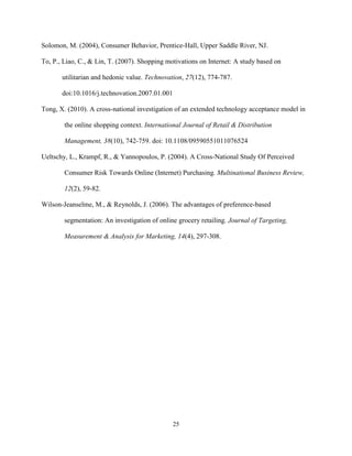25
Solomon, M. (2004), Consumer Behavior, Prentice-Hall, Upper Saddle River, NJ.
To, P., Liao, C., & Lin, T. (2007). Shopping motivations on Internet: A study based on
utilitarian and hedonic value. Technovation, 27(12), 774-787.
doi:10.1016/j.technovation.2007.01.001
Tong, X. (2010). A cross-national investigation of an extended technology acceptance model in
the online shopping context. International Journal of Retail & Distribution
Management, 38(10), 742-759. doi: 10.1108/09590551011076524
Ueltschy, L., Krampf, R., & Yannopoulos, P. (2004). A Cross-National Study Of Perceived
Consumer Risk Towards Online (Internet) Purchasing. Multinational Business Review,
12(2), 59-82.
Wilson-Jeanselme, M., & Reynolds, J. (2006). The advantages of preference-based
segmentation: An investigation of online grocery retailing. Journal of Targeting,
Measurement & Analysis for Marketing, 14(4), 297-308.
 