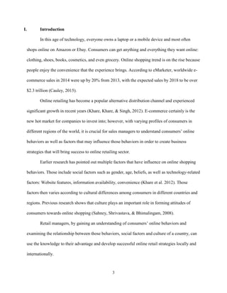3
I. Introduction
In this age of technology, everyone owns a laptop or a mobile device and most often
shops online on Amazon or Ebay. Consumers can get anything and everything they want online:
clothing, shoes, books, cosmetics, and even grocery. Online shopping trend is on the rise because
people enjoy the convenience that the experience brings. According to eMarketer, worldwide e-
commerce sales in 2014 were up by 20% from 2013, with the expected sales by 2018 to be over
$2.3 trillion (Cauley, 2015).
Online retailing has become a popular alternative distribution channel and experienced
significant growth in recent years (Khare, Khare, & Singh, 2012). E-commerce certainly is the
new hot market for companies to invest into; however, with varying profiles of consumers in
different regions of the world, it is crucial for sales managers to understand consumers’ online
behaviors as well as factors that may influence those behaviors in order to create business
strategies that will bring success to online retailing sector.
Earlier research has pointed out multiple factors that have influence on online shopping
behaviors. Those include social factors such as gender, age, beliefs, as well as technology-related
factors: Website features, information availability, convenience (Khare et al. 2012). Those
factors then varies according to cultural differences among consumers in different countries and
regions. Previous research shows that culture plays an important role in forming attitudes of
consumers towards online shopping (Sahney, Shrivastava, & Bhimalingam, 2008).
Retail managers, by gaining an understanding of consumers’ online behaviors and
examining the relationship between those behaviors, social factors and culture of a country, can
use the knowledge to their advantage and develop successful online retail strategies locally and
internationally.
 